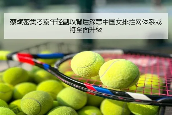 蔡斌密集考察年轻副攻背后深意中国女排拦网体系或将全面升级