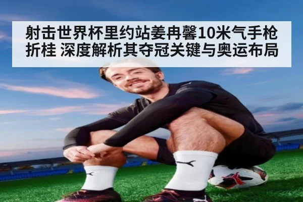射击世界杯里约站姜冉馨10米气手枪折桂 深度解析其夺冠关键与奥运布局