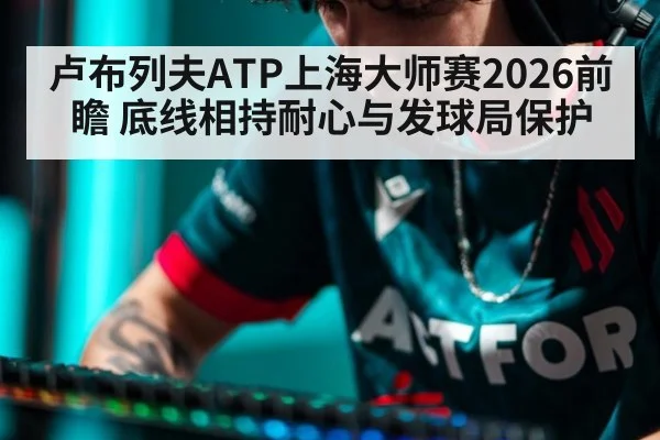 卢布列夫ATP上海大师赛2026前瞻 底线相持耐心与发球局保护