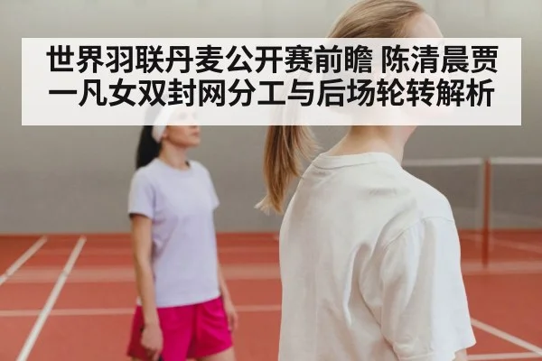 世界羽联丹麦公开赛前瞻 陈清晨贾一凡女双封网分工与后场轮转解析